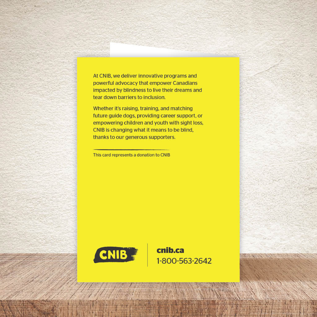 Back of card reads: At CNIB, we deliver innovative programs and powerful advocacy that empower Canadians impacted by blindness to live their dreams and tear down barriers to inclusion. Whether it's raising, training and matching future guide dogs, providing career support, or empowering children and youth with sight loss, CNIB is changing what it means to be blind, thanks to our generous supporters. This card represents a donation to CNIB