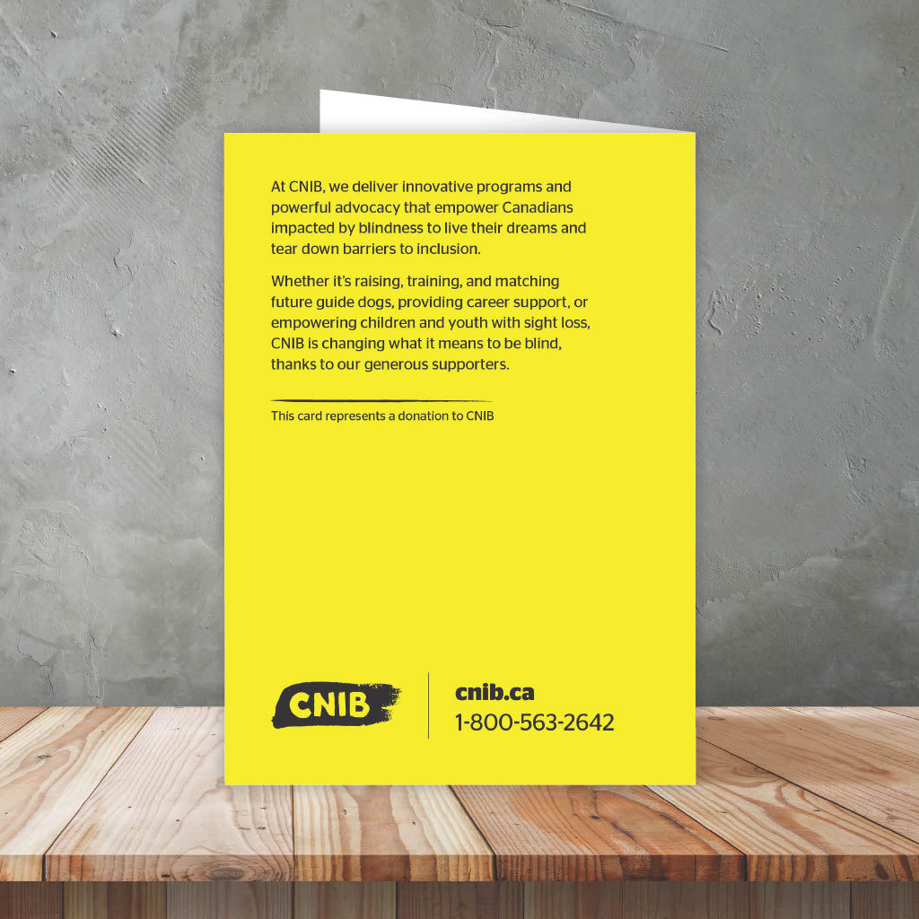 Back of card reads: At CNIB, we deliver innovative programs and powerful advocacy that empower Canadians impacted by blindness to live their dreams and tear down barriers to inclusion. Whether it's raising, training and matching future guide dogs, providing career support, or empowering children and youth with sight loss, CNIB is changing what it means to be blind, thanks to our generous supporters. This card represents a donation to CNIB.